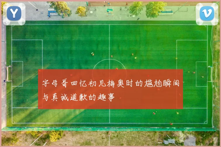 字母哥回忆初见梅奥时的尴尬瞬间与真诚道歉的趣事