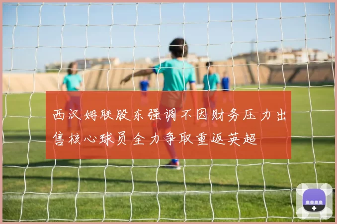 西汉姆联股东强调不因财务压力出售核心球员全力争取重返英超