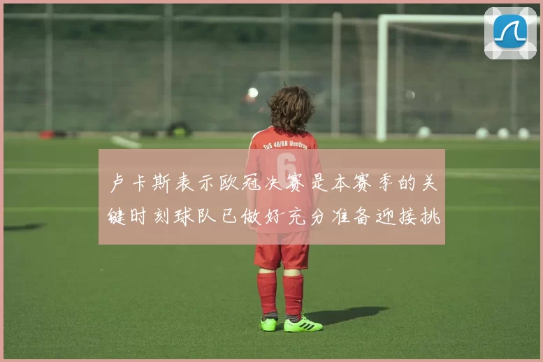 卢卡斯表示欧冠决赛是本赛季的关键时刻球队已做好充分准备迎接挑战