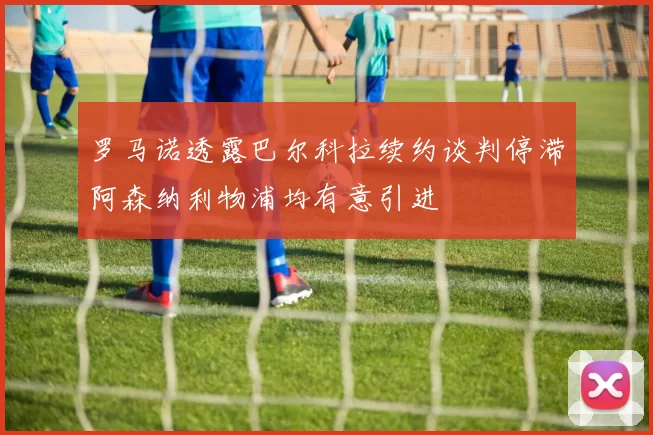 罗马诺透露巴尔科拉续约谈判停滞阿森纳利物浦均有意引进