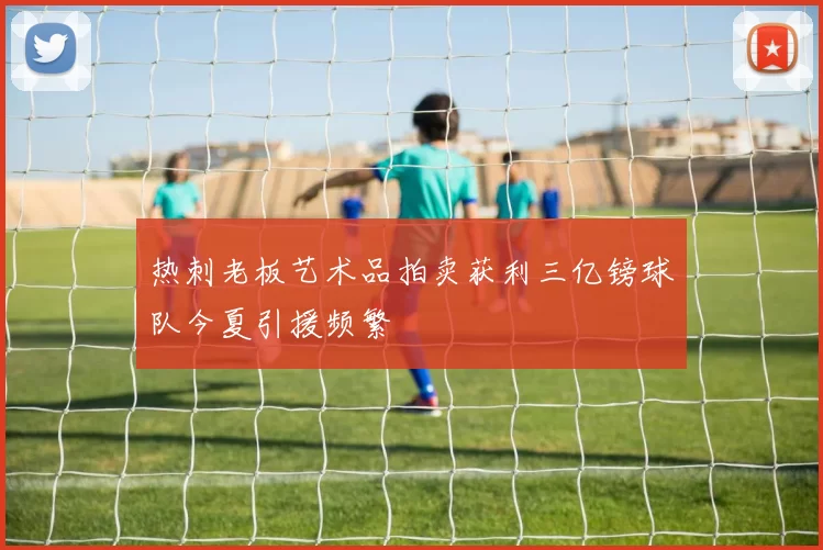 热刺老板艺术品拍卖获利三亿镑球队今夏引援频繁