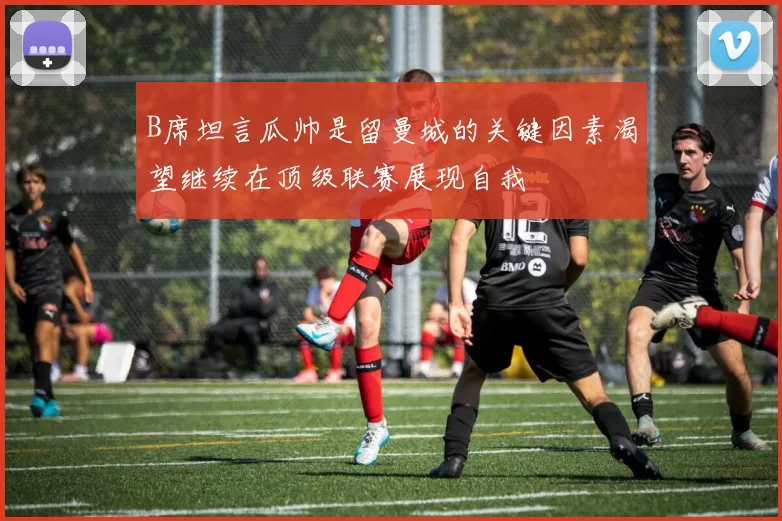 B席坦言瓜帅是留曼城的关键因素渴望继续在顶级联赛展现自我