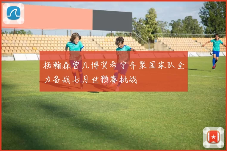 杨瀚森曾凡博贺希宁齐聚国家队全力备战七月世预赛挑战