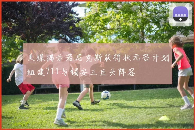 美媒揭示若尼克斯获得状元签计划组建711与锡安三巨头阵容