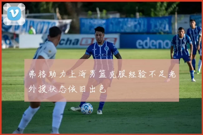 弗格助力上海男篮克服经验不足老外援状态依旧出色