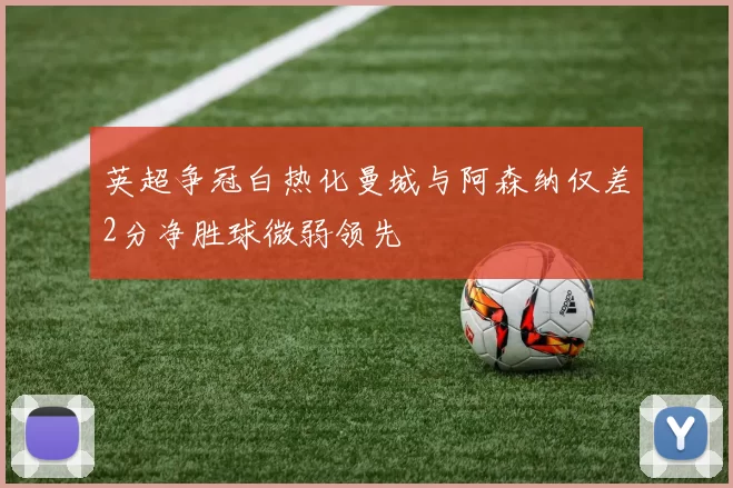 英超争冠白热化曼城与阿森纳仅差2分净胜球微弱领先