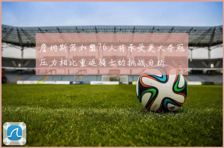 詹姆斯若加盟76人将承受更大夺冠压力相比重返骑士的挑战分析