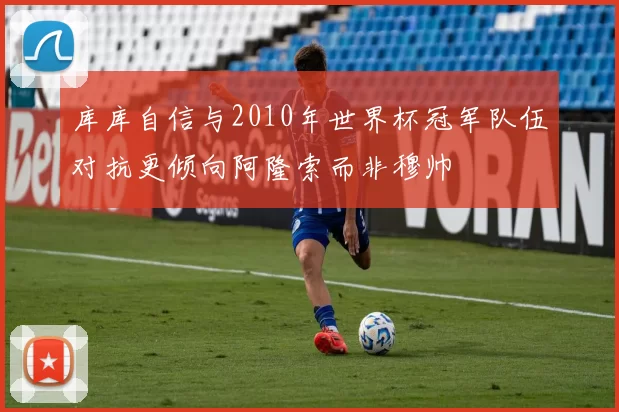 库库自信与2010年世界杯冠军队伍对抗更倾向阿隆索而非穆帅