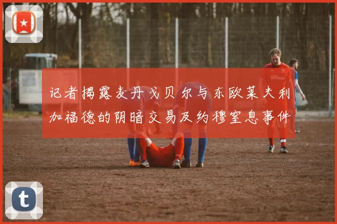 记者揭露麦丹戈贝尔与东欧莱夫利加福德的阴暗交易及约穆窒息事件真相