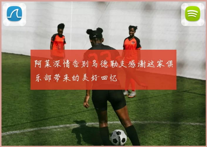 阿莱深情告别乌德勒支感谢这家俱乐部带来的美好回忆