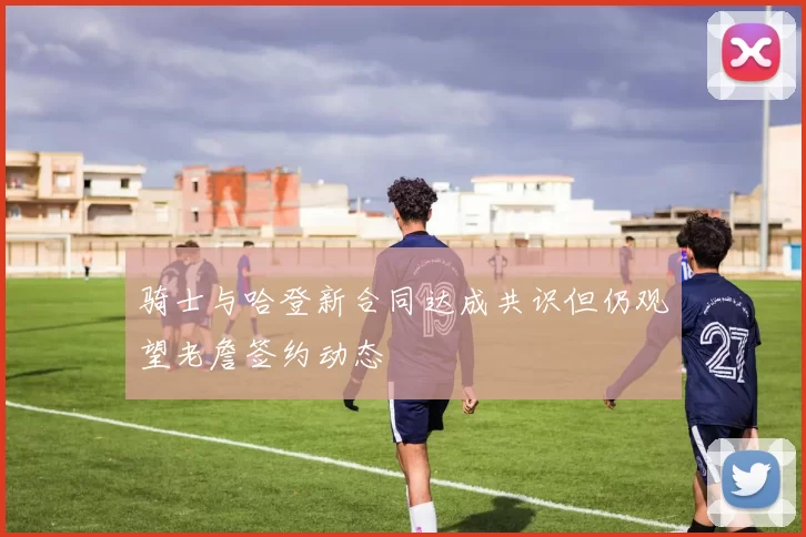 骑士与哈登新合同达成共识但仍观望老詹签约动态