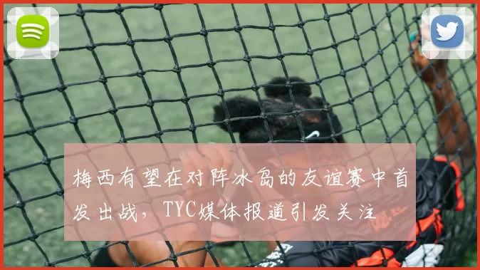 梅西有望在对阵冰岛的友谊赛中首发出战，TYC媒体报道引发关注