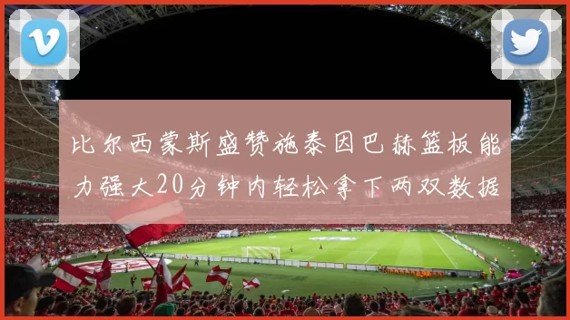 比尔西蒙斯盛赞施泰因巴赫篮板能力强大20分钟内轻松拿下两双数据
