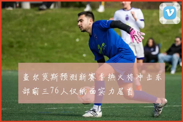 查尔莫斯预测新赛季热火将冲击东部前三76人仅纸面实力居首