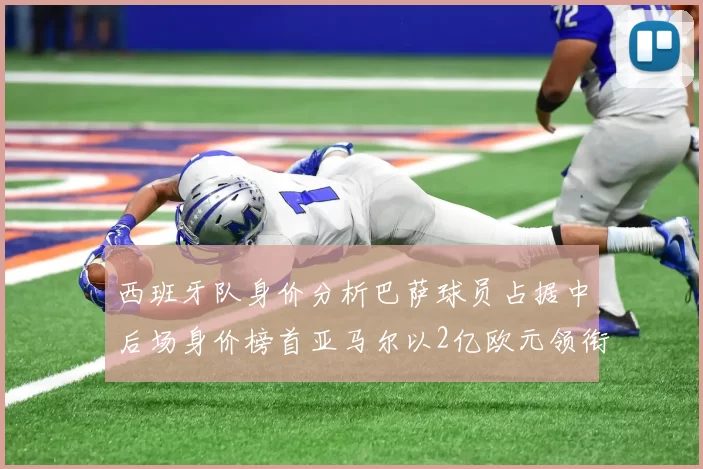 西班牙队身价分析巴萨球员占据中后场身价榜首亚马尔以2亿欧元领衔