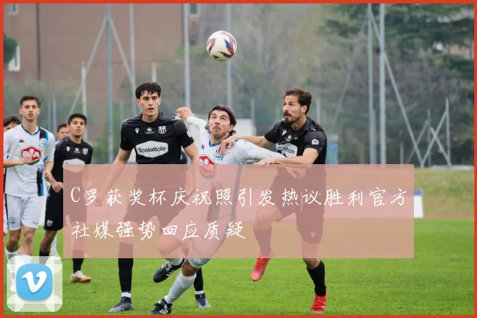 C罗获奖杯庆祝照引发热议胜利官方社媒强势回应质疑