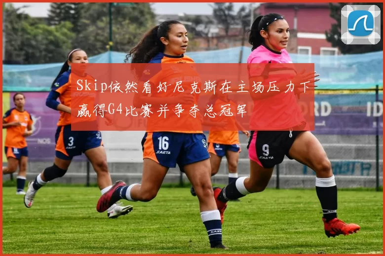 Skip依然看好尼克斯在主场压力下赢得G4比赛并争夺总冠军