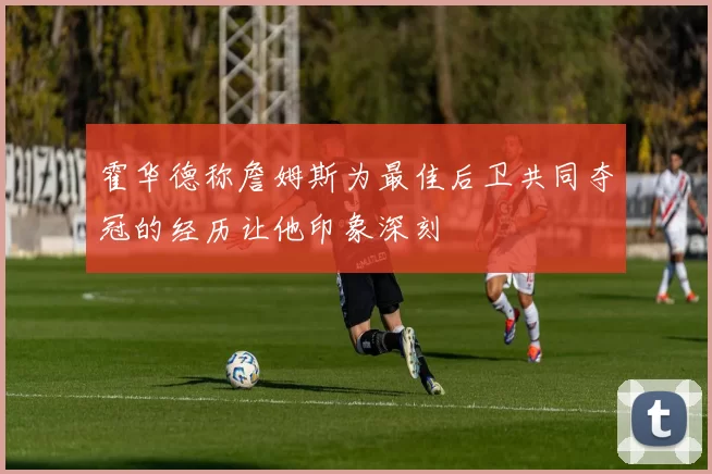 霍华德称詹姆斯为最佳后卫共同夺冠的经历让他印象深刻