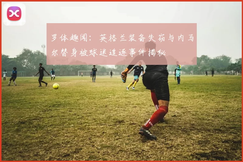 罗体趣闻：英格兰装备失窃与内马尔替身被球迷追逐事件揭秘