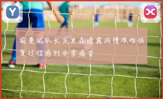 前曼城队长莫里森透露病情艰难恢复过程感到非常痛苦
