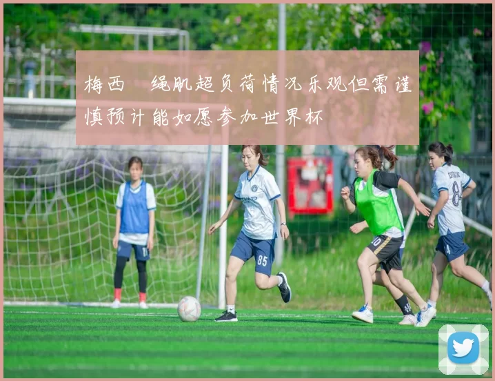 梅西腘绳肌超负荷情况乐观但需谨慎预计能如愿参加世界杯