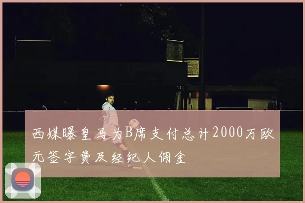 西媒曝皇马为B席支付总计2000万欧元签字费及经纪人佣金